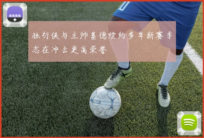 独行侠与主帅基德续约多年新赛季志在冲击更高荣誉