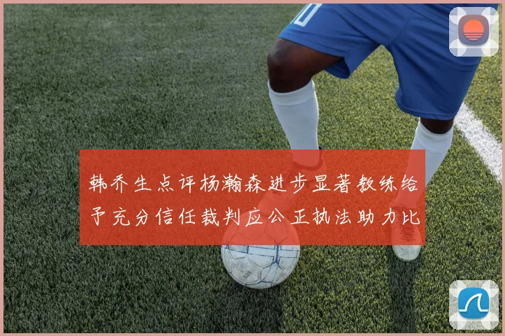 韩乔生点评杨瀚森进步显著教练给予充分信任裁判应公正执法助力比赛发展