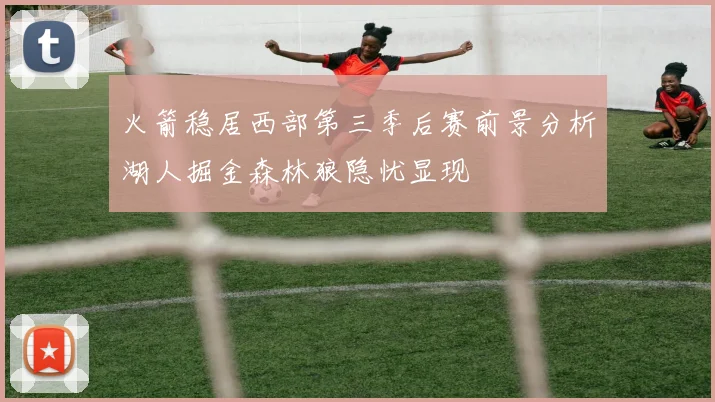 火箭稳居西部第三季后赛前景分析湖人掘金森林狼隐忧显现
