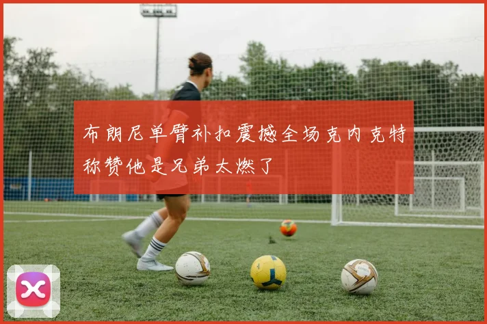 布朗尼单臂补扣震撼全场克内克特称赞他是兄弟太燃了