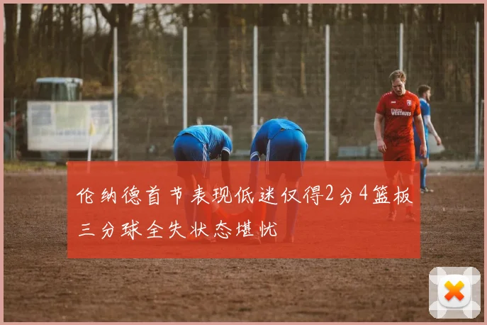伦纳德首节表现低迷仅得2分4篮板三分球全失状态堪忧