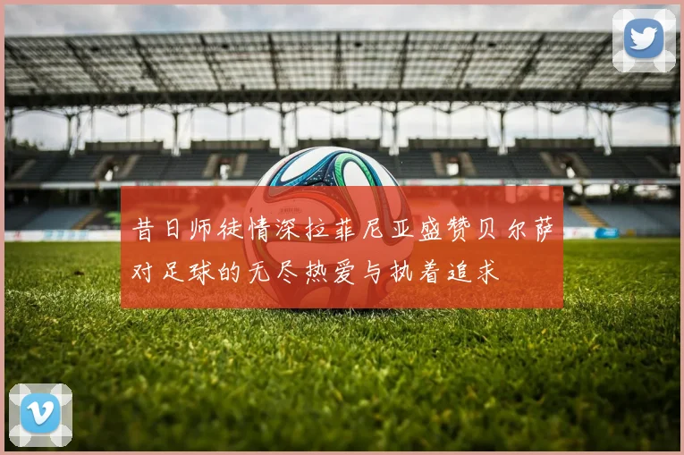昔日师徒情深拉菲尼亚盛赞贝尔萨对足球的无尽热爱与执着追求