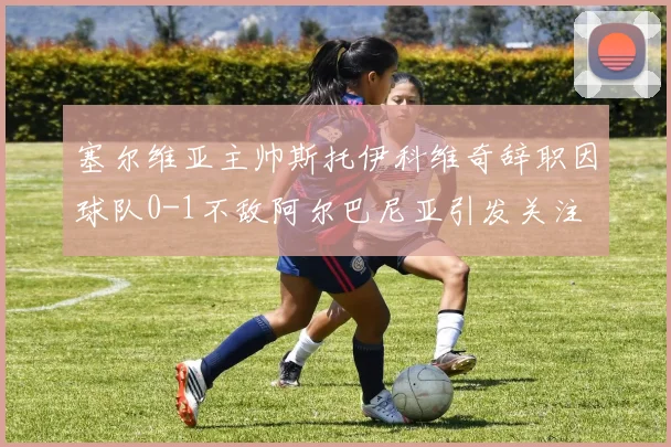塞尔维亚主帅斯托伊科维奇辞职因球队0-1不敌阿尔巴尼亚引发关注