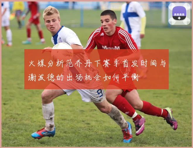 火媒分析范乔丹下赛季首发时间与谢泼德的出场机会如何平衡