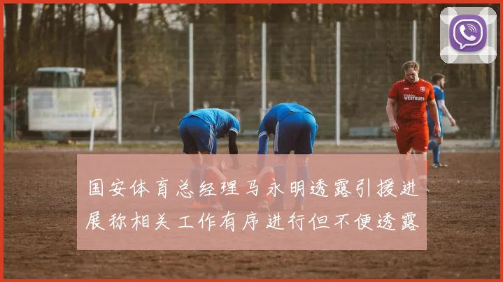 国安体育总经理马永明透露引援进展称相关工作有序进行但不便透露名字