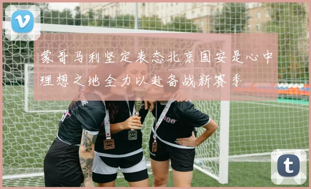 蒙哥马利坚定表态北京国安是心中理想之地全力以赴备战新赛季