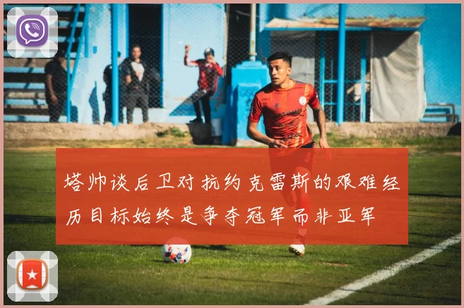 塔帅谈后卫对抗约克雷斯的艰难经历目标始终是争夺冠军而非亚军