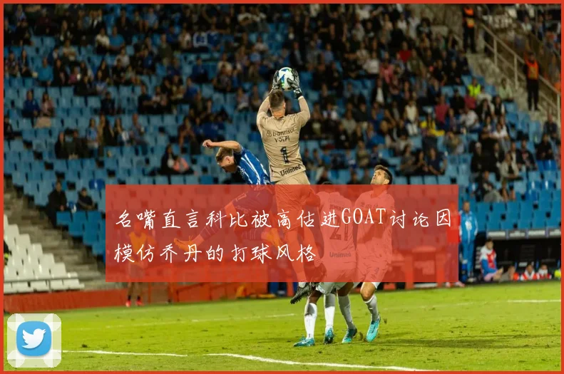 名嘴直言科比被高估进GOAT讨论因模仿乔丹的打球风格