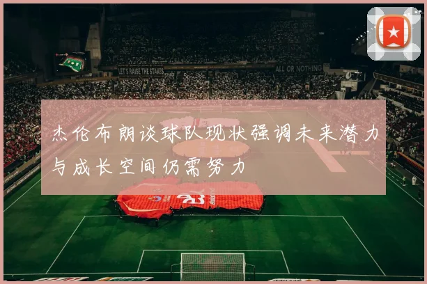 杰伦布朗谈球队现状强调未来潜力与成长空间仍需努力