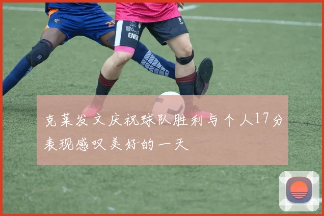 克莱发文庆祝球队胜利与个人17分表现感叹美好的一天