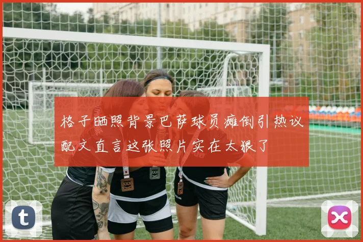 格子晒照背景巴萨球员瘫倒引热议配文直言这张照片实在太狠了