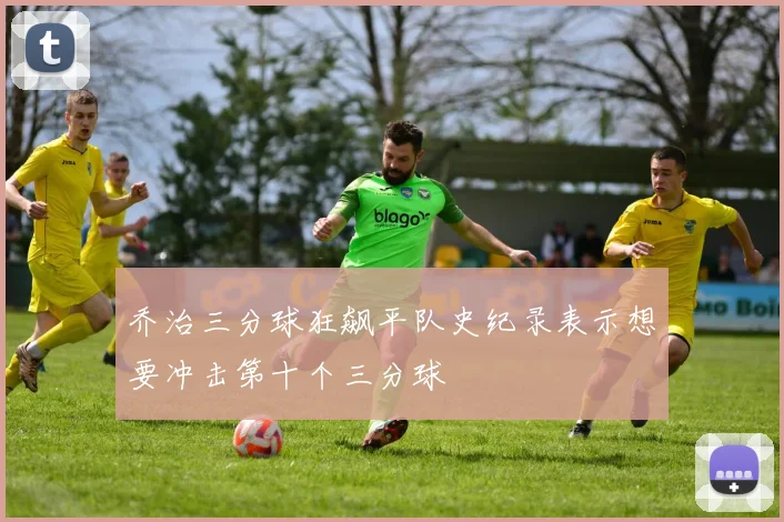 乔治三分球狂飙平队史纪录表示想要冲击第十个三分球