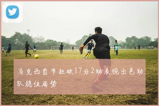 马克西首节狂砍17分2助表现出色助队稳住局势
