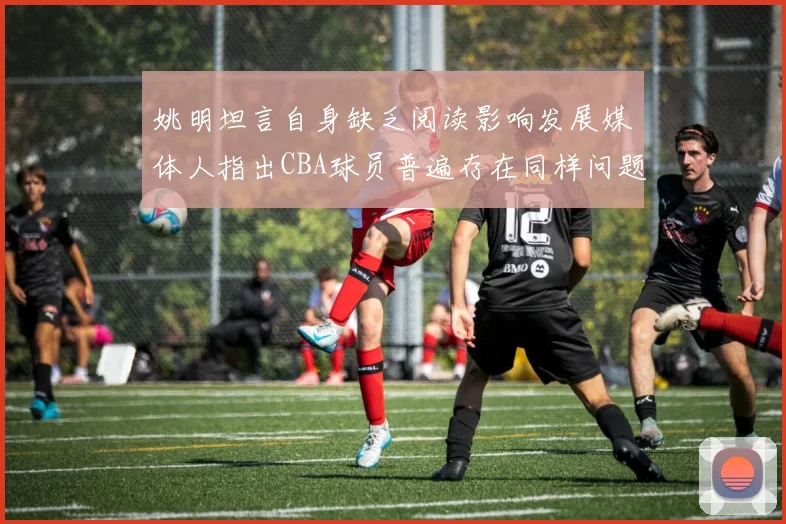 姚明坦言自身缺乏阅读影响发展媒体人指出CBA球员普遍存在同样问题