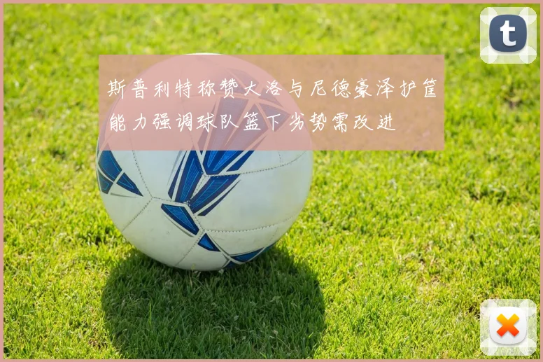斯普利特称赞大洛与尼德豪泽护筐能力强调球队篮下劣势需改进