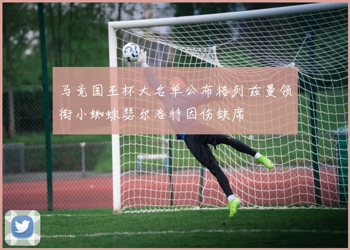 马竞国王杯大名单公布格列兹曼领衔小蜘蛛瑟尔洛特因伤缺席