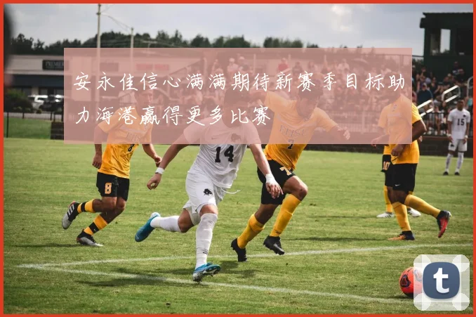 安永佳信心满满期待新赛季目标助力海港赢得更多比赛