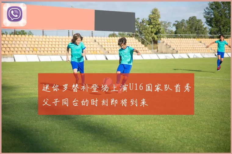 迷你罗替补登场上演U16国家队首秀父子同台的时刻即将到来
