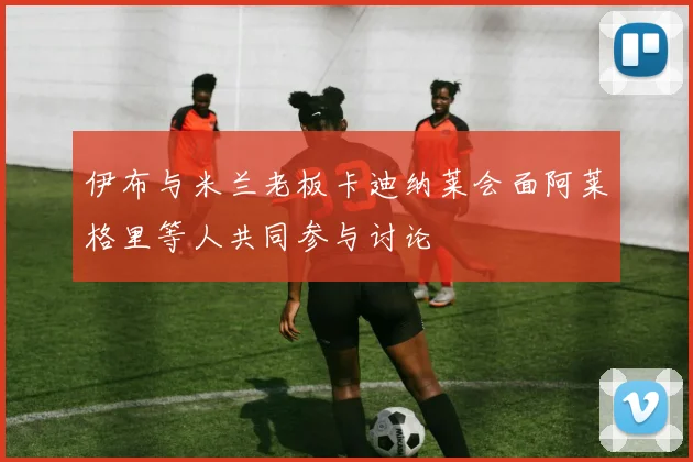 伊布与米兰老板卡迪纳莱会面阿莱格里等人共同参与讨论