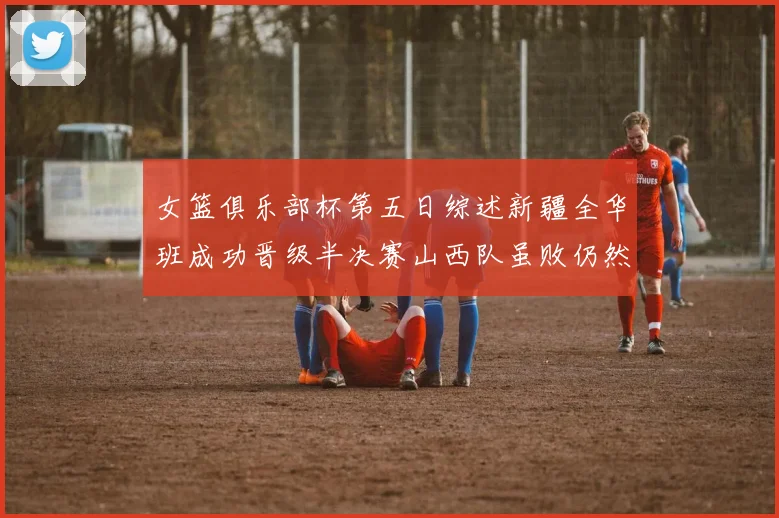 女篮俱乐部杯第五日综述新疆全华班成功晋级半决赛山西队虽败仍然晋级