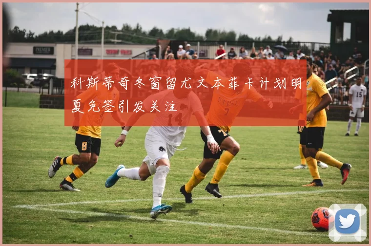 科斯蒂奇冬窗留尤文本菲卡计划明夏免签引发关注
