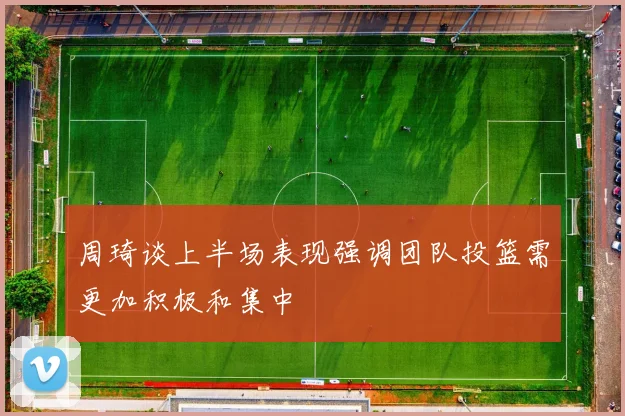 周琦谈上半场表现强调团队投篮需更加积极和集中