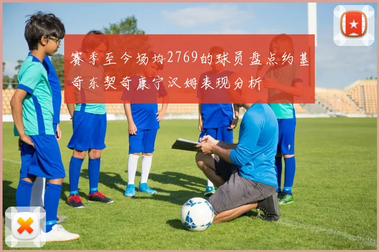 赛季至今场均2769的球员盘点约基奇东契奇康宁汉姆表现分析