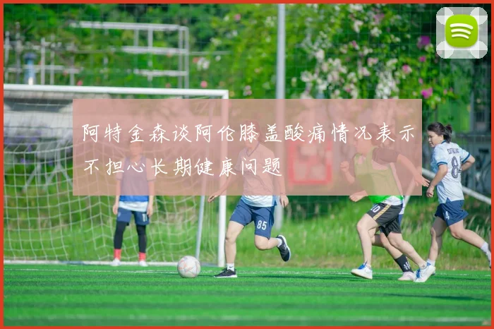 阿特金森谈阿伦膝盖酸痛情况表示不担心长期健康问题