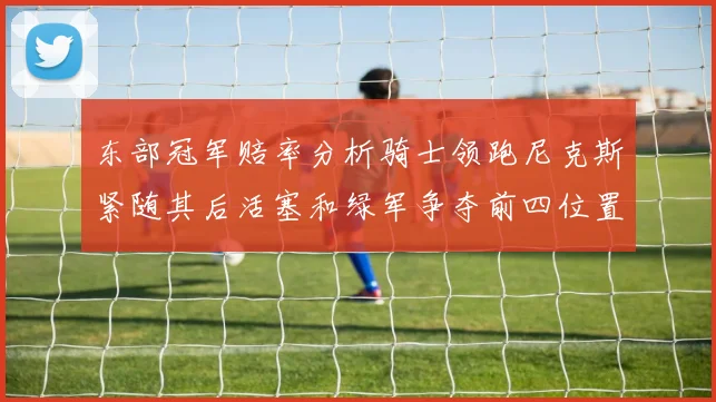 东部冠军赔率分析骑士领跑尼克斯紧随其后活塞和绿军争夺前四位置