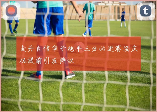 麦丹自信华子绝平三分必进赛场庆祝提前引发热议