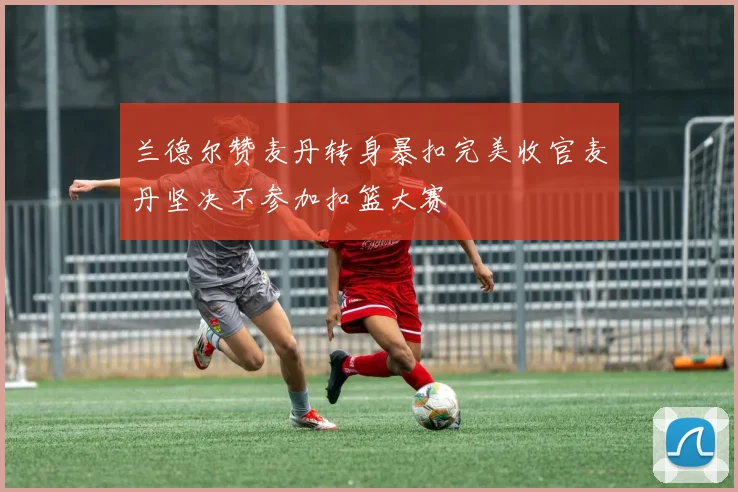 兰德尔赞麦丹转身暴扣完美收官麦丹坚决不参加扣篮大赛