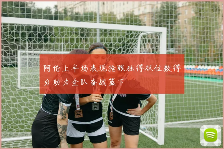 阿伦上半场表现抢眼独得双位数得分助力全队奋战篮下