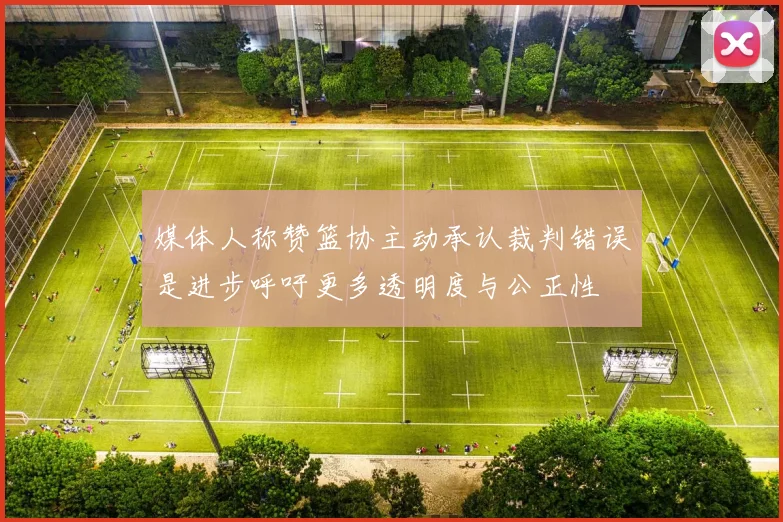 媒体人称赞篮协主动承认裁判错误是进步呼吁更多透明度与公正性