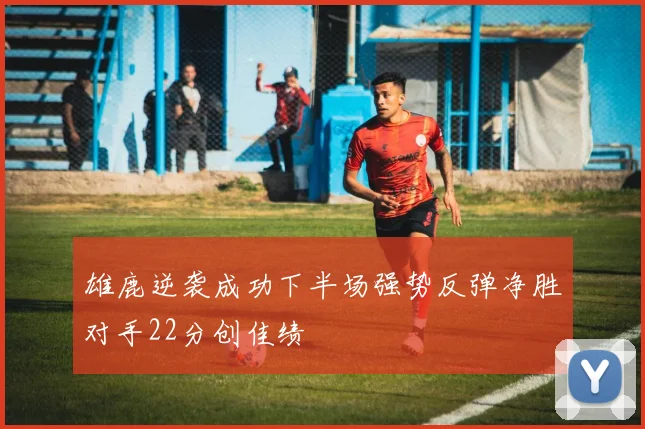 雄鹿逆袭成功下半场强势反弹净胜对手22分创佳绩