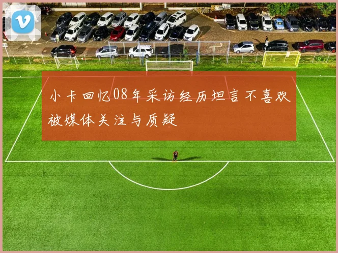 小卡回忆08年采访经历坦言不喜欢被媒体关注与质疑
